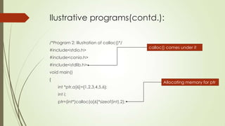 Ilustrative programs(contd.):
/*Program 2: Illustration of calloc()*/
#include<stdio.h>

calloc() comes under it

#include<conio.h>
#include<stdlib.h>

void main()
{
int *ptr,a[6]={1,2,3,4,5,6};
int i;

ptr=(int*)calloc(a[6]*sizeof(int),2);

Allocating memory for ptr

 
