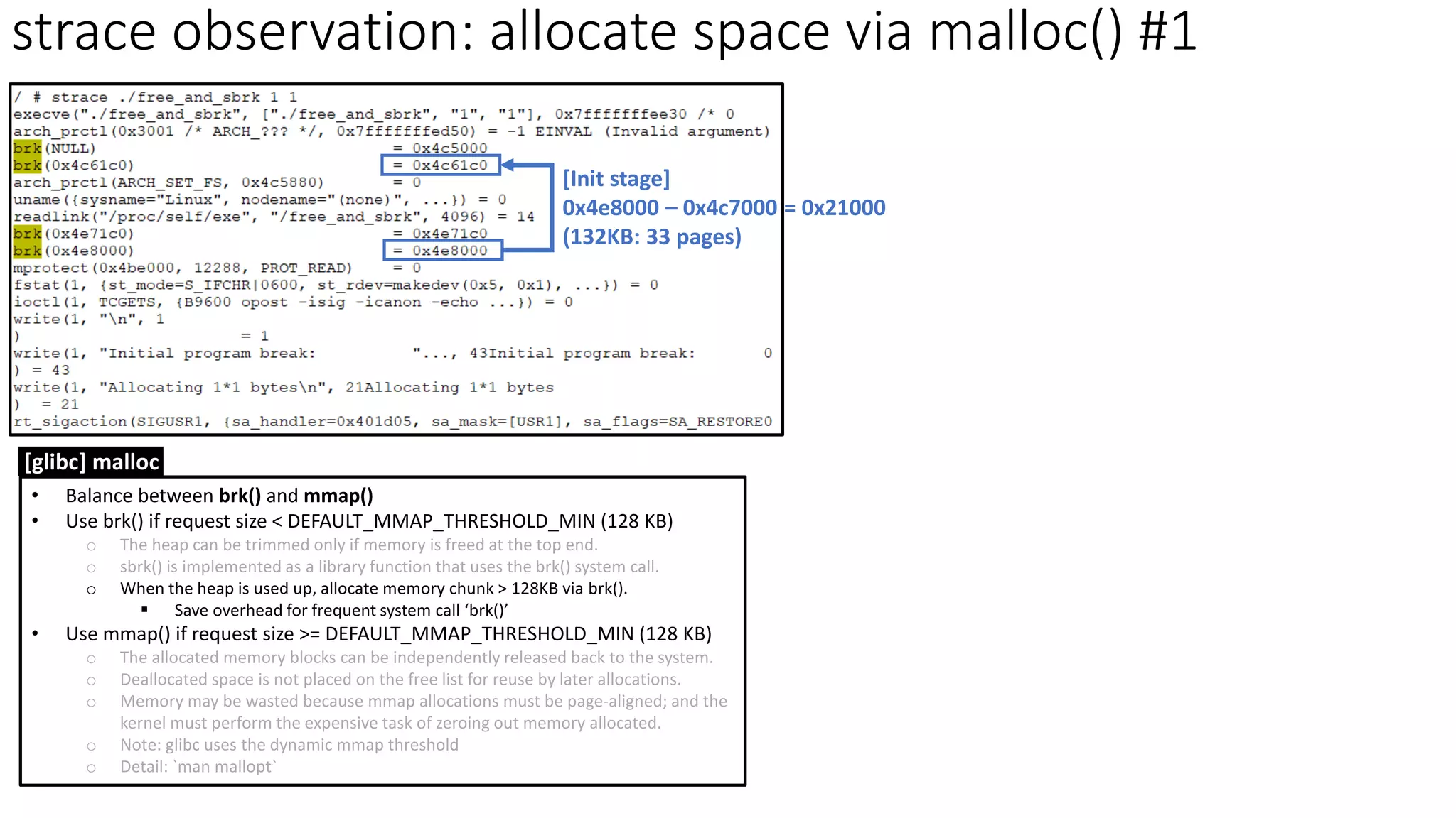 strace observation: allocate space via malloc() #1
[Init stage]
0x4e8000 – 0x4c7000 = 0x21000
(132KB: 33 pages)
• Balance between brk() and mmap()
• Use brk() if request size < DEFAULT_MMAP_THRESHOLD_MIN (128 KB)
o The heap can be trimmed only if memory is freed at the top end.
o sbrk() is implemented as a library function that uses the brk() system call.
o When the heap is used up, allocate memory chunk > 128KB via brk().
▪ Save overhead for frequent system call ‘brk()’
• Use mmap() if request size >= DEFAULT_MMAP_THRESHOLD_MIN (128 KB)
o The allocated memory blocks can be independently released back to the system.
o Deallocated space is not placed on the free list for reuse by later allocations.
o Memory may be wasted because mmap allocations must be page-aligned; and the
kernel must perform the expensive task of zeroing out memory allocated.
o Note: glibc uses the dynamic mmap threshold
o Detail: `man mallopt`
[glibc] malloc
 