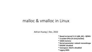* Based on kernel 5.11 (x86_64) – QEMU
* 2-socket CPUs (4 cores/socket)
* 16GB memory
* Kernel parameter: nokaslr norandmaps
* KASAN: disabled
* Userspace: ASLR is disabled
* Legacy BIOS
malloc & vmalloc in Linux
Adrian Huang | Dec, 2022
 