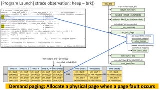 [Program Launch] strace observation: heap – brk()
vma: R
vm_start =
0x400000
vm_end =
0x401000
vma: R, E
vm_start =
0x401000
vm_end =
0x496000
vma: R
vm_start =
0x496000
vm_end =
0x4be000
GAP
vma: R, W
vm_start =
0x4be000
vm_end =
0x4c4000
GAP
vma (vvar)
vm_start =
0x7ffff7ffa000
vm_end =
0x7ffff7ffe000
vma (vdso)
vm_start =
0x7ffff7ffe000
vm_end =
0x7ffff7fff000
vma (stack)
vm_start =
0x7fffff85d000
vm_end =
0x7ffffffff000
GAP
vma (heap)
vm_start =
0x4c4000
vm_end =
0x4c7000
mm->brk = 0x4c61c0
mm->start_brk = 0x4c5000
Demand paging: Allocate a physical page when a page fault occurs
sys_brk
newbrk = PAGE_ALIGN(brk)
oldbrk = PAGE_ALIGN(mm->brk)
__do_munmap
shrink brk if brk <= mm->brk
do_brk_flags
mm->brk = brk
mm_populate
mm->def_flags & VM_LOCKED != 0
can expand the existing
anonymous mapping
vma_merge
vm_area_alloc
cannot expand the existing
anonymous mapping
return mm->brk
if brk < mm->start_brk
 