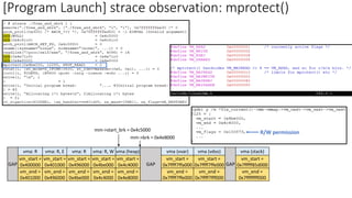 vm_start =
0x400000
vm_end =
0x401000
vm_start =
0x401000
vm_end =
0x496000
vm_start =
0x496000
vm_end =
0x4be000
GAP
vm_start =
0x4be000
vm_end =
0x4c4000
GAP
vma (vvar)
vm_start =
0x7ffff7ffa000
vm_end =
0x7ffff7ffe000
vma (vdso)
vm_start =
0x7ffff7ffe000
vm_end =
0x7ffff7fff000
vma (stack)
vm_start =
0x7fffff85d000
vm_end =
0x7ffffffff000
GAP
vma (heap)
vm_start =
0x4c4000
vm_end =
0x4e8000
mm->brk = 0x4e8000
mm->start_brk = 0x4c5000
R/W permission
vma: R vma: R, E vma: R vma: R, W
[Program Launch] strace observation: mprotect()
 