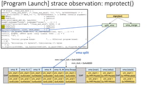 vm_start =
0x400000
vm_end =
0x401000
vm_start =
0x401000
vm_end =
0x496000
vm_start =
0x496000
vm_end =
0x4be000
GAP
vm_start =
0x4be000
vm_end =
0x4c1000
GAP
vma (vvar)
vm_start =
0x7ffff7ffa000
vm_end =
0x7ffff7ffe000
vma (vdso)
vm_start =
0x7ffff7ffe000
vm_end =
0x7ffff7fff000
vma (stack)
vm_start =
0x7fffff85d000
vm_end =
0x7ffffffff000
GAP
vma (heap)
vm_start =
0x4c4000
vm_end =
0x4e8000
mm->brk = 0x4e8000
mm->start_brk = 0x4c5000
vma: R, W
vm_start =
0x4c1000
vm_end =
0x4c4000
mprotect
split_vma vma_merge
vma split
vma: R vma: R, E vma: R vma: R
[Program Launch] strace observation: mprotect()
 