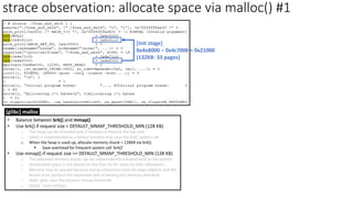 strace observation: allocate space via malloc() #1
[Init stage]
0x4e8000 – 0x4c7000 = 0x21000
(132KB: 33 pages)
• Balance between brk() and mmap()
• Use brk() if request size < DEFAULT_MMAP_THRESHOLD_MIN (128 KB)
o The heap can be trimmed only if memory is freed at the top end.
o sbrk() is implemented as a library function that uses the brk() system call.
o When the heap is used up, allocate memory chunk > 128KB via brk().
▪ Save overhead for frequent system call ‘brk()’
• Use mmap() if request size >= DEFAULT_MMAP_THRESHOLD_MIN (128 KB)
o The allocated memory blocks can be independently released back to the system.
o Deallocated space is not placed on the free list for reuse by later allocations.
o Memory may be wasted because mmap allocations must be page-aligned; and the
kernel must perform the expensive task of zeroing out memory allocated.
o Note: glibc uses the dynamic mmap threshold
o Detail: `man mallopt`
[glibc] malloc
 