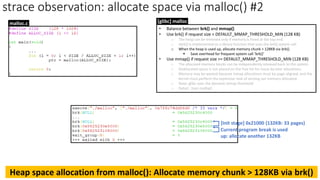 strace observation: allocate space via malloc() #2
[Init stage] 0x21000 (132KB: 33 pages)
• Balance between brk() and mmap()
• Use brk() if request size < DEFAULT_MMAP_THRESHOLD_MIN (128 KB)
o The heap can be trimmed only if memory is freed at the top end.
o sbrk() is implemented as a library function that uses the brk() system call.
o When the heap is used up, allocate memory chunk > 128KB via brk().
▪ Save overhead for frequent system call ‘brk()’
• Use mmap() if request size >= DEFAULT_MMAP_THRESHOLD_MIN (128 KB)
o The allocated memory blocks can be independently released back to the system.
o Deallocated space is not placed on the free list for reuse by later allocations.
o Memory may be wasted because mmap allocations must be page-aligned; and the
kernel must perform the expensive task of zeroing out memory allocated.
o Note: glibc uses the dynamic mmap threshold
o Detail: `man mallopt`
[glibc] malloc
Current program break is used
up: allocate another 132KB
malloc.c
Heap space allocation from malloc(): Allocate memory chunk > 128KB via brk()
 