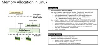 Memory Allocation in Linux
Buddy System
alloc_page(s), __get_free_page(s)
Slab Allocator
kmalloc/kfree
glibc: malloc/free
brk/mmap
. . .
vmalloc
User Space
Kernel Space
Hardware
• Balance between brk() and mmap()
• Use brk() if request size < DEFAULT_MMAP_THRESHOLD_MIN (128 KB)
o The heap can be trimmed only if memory is freed at the top end.
o sbrk() is implemented as a library function that uses the brk() system call.
o When the heap is used up, allocate memory chunk > 128KB via brk().
▪ Save overhead for frequent system call ‘brk()’
• Use mmap() if request size >= DEFAULT_MMAP_THRESHOLD_MIN (128 KB)
o The allocated memory blocks can be independently released back to the system.
o Deallocated space is not placed on the free list for reuse by later allocations.
o Memory may be wasted because mmap allocations must be page-aligned; and the
kernel must perform the expensive task of zeroing out memory allocated.
o Note: glibc uses the dynamic mmap threshold
o Detail: `man mallopt`
[glibc] malloc
• kmalloc: Contiguous memory allocation
• vmalloc: Non-contiguous memory allocation
o Scenario: memory allocation size > PAGE_SIZE (4KB)
o Allocate virtually contiguous memory
▪ Physical memory might NOT be contiguous
kmalloc & vmalloc
 