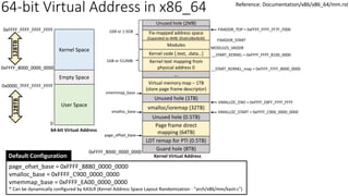 Kernel Space
0x0000_7FFF_FFFF_FFFF
0xFFFF_8000_0000_0000
128TB
Page frame direct
mapping (64TB)
page_offset_base
64-bit Virtual Address
Kernel Virtual Address
0
0xFFFF_FFFF_FFFF_FFFF
Guard hole (8TB)
LDT remap for PTI (0.5TB)
Unused hole (0.5TB)
vmalloc/ioremap (32TB)
vmalloc_base
Unused hole (1TB)
Virtual memory map – 1TB
(store page frame descriptor)
…
vmemmap_base
page_ofset_base = 0xFFFF_8880_0000_0000
vmalloc_base = 0xFFFF_C900_0000_0000
vmemmap_base = 0xFFFF_EA00_0000_0000
* Can be dynamically configured by KASLR (Kernel Address Space Layout Randomization - "arch/x86/mm/kaslr.c")
Default Configuration
Kernel text mapping from
physical address 0
Kernel code [.text, .data…]
Modules
__START_KERNEL_map = 0xFFFF_FFFF_8000_0000
__START_KERNEL = 0xFFFF_FFFF_8100_0000
MODULES_VADDR
0xFFFF_8000_0000_0000
Empty Space
User Space
128TB
1GB or 512MB
1GB or 1.5GB Fix-mapped address space
(Expanded to 4MB: 05ab1d8a4b36) FIXADDR_START
Unused hole (2MB)
VMALLOC_START = 0xFFFF_C900_0000_0000
VMALLOC_END = 0xFFFF_E8FF_FFFF_FFFF
FIXADDR_TOP = 0xFFFF_FFFF_FF7F_F000
Reference: Documentation/x86/x86_64/mm.rst
64-bit Virtual Address in x86_64
 
