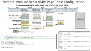 Page Map
Level-4 Table
40
CR3 init_top_pgt = swapper_pg_dir
Sign-extend
Page Map
Level-4 Offset Physical Page Offset
0
30 21
39 20
38 29
47
48
63
Page Directory
Pointer Offset
Page Directory
Offset
Page Directory
Pointer Table
Page Directory
Table
level3_kernel_pgt
PDPTE #511
PDPTE #510 PDE #506
PDE #507
PDE #505
Direct Mapping Region
Kernel Code & fixmap
cpu_entry_area: 0.5TB
vmalloc: 32TB
PDE #13
PML4E #402
PML4E #273
…
PML4E #465
PML4E #468
PML4E #508
PML4E #511
vmemmap (page
descriptor)
PDPTE #0
Page Table Offset
1211
PTE #82 = 0
PTE #83 = 0
Page Table
Physical Memory
page frame
Example: vmalloc size = 8MB: Page Table Configuration
[Linear Address] 0xffff_c900_01a5_2000, 0xffff_c900_01a5_3000
 