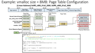Page Map
Level-4 Table
40
CR3 init_top_pgt = swapper_pg_dir
Sign-extend
Page Map
Level-4 Offset Physical Page Offset
0
30 21
39 20
38 29
47
48
63
Page Directory
Pointer Offset
Page Directory
Offset
Page Directory
Pointer Table
Page Directory
Table
level3_kernel_pgt
PDPTE #511
PDPTE #510 PDE #506
PDE #507
PDE #505
Direct Mapping Region
Kernel Code & fixmap
cpu_entry_area: 0.5TB
vmalloc: 32TB
PDE #13
PML4E #402
PML4E #273
…
PML4E #465
PML4E #468
PML4E #508
PML4E #511
vmemmap (page
descriptor)
PDPTE #0
Page Table Offset
1211
PTE #82
PTE #83
Page Table
Physical Memory
page frame
Example: vmalloc size = 8MB: Page Table Configuration
[Linear Address] 0xffff_c900_01a5_2000, 0xffff_c900_01a5_3000
page frame
Page are physically non-
contiguous address
 