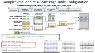 Page Map
Level-4 Table
40
CR3 init_top_pgt = swapper_pg_dir
Sign-extend
Page Map
Level-4 Offset Physical Page Offset
0
30 21
39 20
38 29
47
48
63
Page Directory
Pointer Offset
Page Directory
Offset
Page Directory
Pointer Table
Page Directory
Table
level3_kernel_pgt
PDPTE #511
PDPTE #510 PDE #506
PDE #507
PDE #505
Direct Mapping Region
Kernel Code & fixmap
cpu_entry_area: 0.5TB
vmalloc: 32TB
PDE #13
PML4E #402
PML4E #273
…
PML4E #465
PML4E #468
PML4E #508
PML4E #511
vmemmap (page
descriptor)
PDPTE #0
Page Table Offset
1211
PTE #82
PTE #83
Page Table
Physical Memory
page frame
Example: vmalloc size = 8MB: Page Table Configuration
[Linear Address] 0xffff_c900_01a5_2000, 0xffff_c900_01a5_3000
page frame
verify this
 
