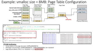 Example: vmalloc size = 8MB: Page Table Configuration
PTE #82 Verification
• Virtual address of the page descriptor: 0xffffea00040907c0
• PFN (Page Frame Number): (0xffffea00040907c0 - 0xffffea0000000000) / 64 = 0x10241F
• Page physical address: PFN << 12 = 0x10241F << 12 = 0x10241F000
Page Map
Level-4 Table
40
CR3
Page Directory
Pointer Table
Page Directory
Table
level3_kernel_pgt
PDPTE #511
PDPTE #510 PDE #506
PDE #507
PDE #505
Direct Mapping Region
Kernel Code & fixmap
cpu_entry_area: 0.5TB
vmalloc: 32TB
PDE #13
PML4E #402
PML4E #273
…
PML4E #465
PML4E #468
PML4E #508
PML4E #511
vmemmap (page
descriptor)
PDPTE #0
PTE #82
PTE #83
Page Table
Physical Memory
page frame
page frame
verify this
 