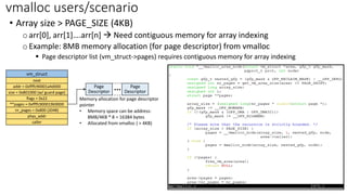 • Array size > PAGE_SIZE (4KB)
oarr[0], arr[1]….arr[n] → Need contiguous memory for array indexing
oExample: 8MB memory allocation (for page descriptor) from vmalloc
▪ Page descriptor list (vm_struct->pages) requires contiguous memory for array indexing
vmalloc users/scenario
vm_struct
next
addr = 0xffffc90001a4d000
size = 0x801000 (w/ guard page)
flags = 0x22
**pages = 0xffffc900019b9000
nr_pages = 0x800 (2048)
phys_addr
caller
Page
Descriptor
Page
Descriptor
...
Memory allocation for page descriptor
pointer
• Memory space can be address:
8MB/4KB * 8 = 16384 bytes
• Allocated from vmalloc ( > 4KB)
 