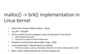malloc() -> brk() implementation in
Linux Kernel
• Quick view: Process Address Space – Heap
• sys_brk – Call path
• [From scratch] Launch a program: load_elf_binary() in Linux kernel
o VMA change observation
o Heap (brk or program break) configuration
• [Program Launch] strace observation: heap – brk()
• strace observation: allocate space via malloc()
o If the heap space is used up, how about allocation size when calling malloc()->brk?
• glibc: malloc implementation for memory request size
 
