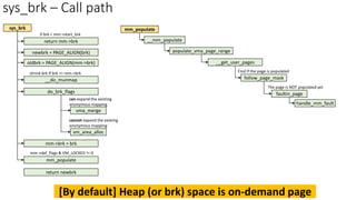 sys_brk – Call path
sys_brk
newbrk = PAGE_ALIGN(brk)
oldbrk = PAGE_ALIGN(mm->brk)
__do_munmap
shrink brk if brk <= mm->brk
do_brk_flags
mm->brk = brk
mm_populate
mm->def_flags & VM_LOCKED != 0
can expand the existing
anonymous mapping
vma_merge
vm_area_alloc
cannot expand the existing
anonymous mapping
return mm->brk
if brk < mm->start_brk
__mm_populate
populate_vma_page_range
__get_user_pages
follow_page_mask
return newbrk
mm_populate
faultin_page
handle_mm_fault
Find if the page is populated
The page is NOT populated yet
[By default] Heap (or brk) space is on-demand page
 