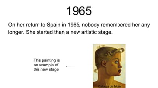 1965
On her return to Spain in 1965, nobody remembered her any
longer. She started then a new artistic stage.
This painting is
an example of
this new stage
Cabeza de Mujer
 