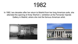 1982
In 1982, two decades after her return to Madrid from her long American exile, she
attended the opening of Andy Warhol´s exhibition at the Fernando Vijande
Gallery in Madrid, where she met the famous American artist.
 