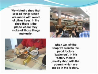 We visited a shop that sells all things which are made with wood of olives trees. In the shop there is the place where they make all those things manually. When we left the shop we went to the pearl factory “Majorica”. In this factory there is jewelry shop with the ppearls which are made in the factory. 