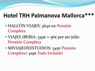 Hotel TRH Palmanova Mallorca***
 HALCÓN VIAJES: 364€ en Pensión
  Completa
 VIAJES IBERIA: 339€ + 56€ por ser julio
  Pensión Completa
 MIVIAJEDEESTUDIOS: 345€ Pensión
  Completa/ 419€ Todo Incluido
 