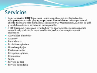 Servicios
 Apartamentos TRH Torrenova tienen una situación privilegiada a tan
  sólo 300 metros de la playa y en primera línea del mar, donde permite al
  cliente disfrutar de las maravillosas vistas del Mar Mediterráneo, campos de golf
  y un club náutico en un entorno incomparable.
 TRH Torrenova cuenta con 127 estudios y 72 apartamentos pensados para la
    comodidad y disfrute de nuestros clientes, todos ellos completamente
    equipados.
   Actividades al exterior
   Ascensor
   Bar-cafetería
   Fax & fotocopiadora
   Guarda equipajes
   Piscinea exterior
   Recepción 24 horas
   Restaurante
   Sauna
   Servicio de taxi
   Servicio lavandería
 