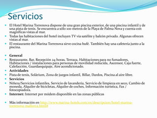 Servicios
 El Hotel Marina Torrenova dispone de una gran piscina exterior, de una piscina infantil y de
  una pista de tenis. Se encuentra a sólo 100 metros de la Playa de Palma Nova y cuenta con
  magníficas vistas al mar.
 Todas las habitaciones del hotel incluyen TV vía satélite y balcón privado. Algunas ofrecen
  vistas al mar.
 El restaurante del Marina Torrenova sirve cocina bufé. También hay una cafetería junto a la
  piscina.

 General
 Restaurante, Bar, Recepción 24 horas, Terraza, Habitaciones para no fumadores,
  Habitaciones / instalaciones para personas de movilidad reducida, Ascensor, Caja fuerte,
  Calefacción, Guardaequipaje, Aire acondicionado.
 Actividades
 Pista de tenis, Solárium, Zona de juegos infantil, Billar, Dardos, Piscina al aire libre.
 Servicios
 Niñera/Servicios infantiles, Servicio de lavandería, Servicio de limpieza en seco, Cambio de
  moneda, Alquiler de bicicletas, Alquiler de coches, Información turística, Fax /
  fotocopiadora.
 Internet: Internet por módem disponible en las zonas públicas

 Más información en http://www.marina-hotels.com/es/descripcion/hotel-marina-
  torrenova-mallorca.html#
 