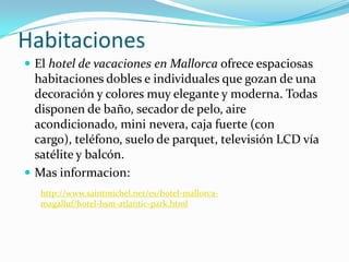 Habitaciones
 El hotel de vacaciones en Mallorca ofrece espaciosas
  habitaciones dobles e individuales que gozan de una
  decoración y colores muy elegante y moderna. Todas
  disponen de baño, secador de pelo, aire
  acondicionado, mini nevera, caja fuerte (con
  cargo), teléfono, suelo de parquet, televisión LCD vía
  satélite y balcón.
 Mas informacion:
   http://www.saintmichel.net/es/hotel-mallorca-
   magalluf/hotel-hsm-atlantic-park.html
 