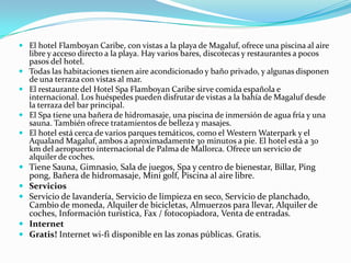  El hotel Flamboyan Caribe, con vistas a la playa de Magaluf, ofrece una piscina al aire
    libre y acceso directo a la playa. Hay varios bares, discotecas y restaurantes a pocos
    pasos del hotel.
   Todas las habitaciones tienen aire acondicionado y baño privado, y algunas disponen
    de una terraza con vistas al mar.
   El restaurante del Hotel Spa Flamboyan Caribe sirve comida española e
    internacional. Los huéspedes pueden disfrutar de vistas a la bahía de Magaluf desde
    la terraza del bar principal.
   El Spa tiene una bañera de hidromasaje, una piscina de inmersión de agua fría y una
    sauna. También ofrece tratamientos de belleza y masajes.
   El hotel está cerca de varios parques temáticos, como el Western Waterpark y el
    Aqualand Magaluf, ambos a aproximadamente 30 minutos a pie. El hotel está a 30
    km del aeropuerto internacional de Palma de Mallorca. Ofrece un servicio de
    alquiler de coches.
 Tiene Sauna, Gimnasio, Sala de juegos, Spa y centro de bienestar, Billar, Ping
  pong, Bañera de hidromasaje, Mini golf, Piscina al aire libre.
 Servicios
 Servicio de lavandería, Servicio de limpieza en seco, Servicio de planchado,
  Cambio de moneda, Alquiler de bicicletas, Almuerzos para llevar, Alquiler de
  coches, Información turística, Fax / fotocopiadora, Venta de entradas.
 Internet
 Gratis! Internet wi-fi disponible en las zonas públicas. Gratis.
 
