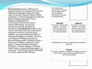 De construcción
 Servicios•Recepción 24h•Servicio            horizontal, la mayoría
  médico (6 días a la semana)•Servicio de     de las habitaciones
  Masajes•Transporte desde el mismo           son Bungalows.
  club, al Arenal, Playa de Palma, Palma      Ofrecemos tres tipos
  (capital) y a Cala Pí (de pago)•Cambio de   de alojamientos:
  divisa•Tarjetas admitidas; Visa y
  Mastercard•Alquiler de
  vehículos•Terminal de acceso a                     Estándar                 Superior
  Internet•Boutique, servicio de              De 12m2 (máximo dos       De 25m2 (máximo 3
  prensa•Servicio de lavadoras y                adultos), con baño       adultos), con baño
  secadoras Instalaciones•3 Bares, dos         (ducha), caja fuerte     (ducha), caja fuerte
  snack y discoteca•Sala de animación y        (con suplemento) y       (con suplemento) y
                                                terraza amueblada        terraza amueblada
  escenario exterior•3 piscinas para
  adultos, con separación para niños (1
  climatizada Mayo y octubre), Terrazas
  con hamacas•Tobogán acuático y
  Jacuzzi•Restaurante•4 Pistas de Tenis, 1
  Pista para Voleibol, 1 pista de “volei-     Posibilidad de comunicar habitaciones Estándar y
  playa”, 1 pista polivalente (basket y                          Superior.
  Futbito), 1 Pista de Squash, 1 Pista de
  Padel Tenis, 2 pistas de Badmington y 3
  mesas de “Ping Pong”•Rancho Eldorado                             Estudio
                                              De 25m2 (máximo 3 adultos) equipado con baño,
  (con diez equinos)•Rocódromo                   kitchenette, caja fuerte (con suplemento) y
                                                              terraza amueblada
 