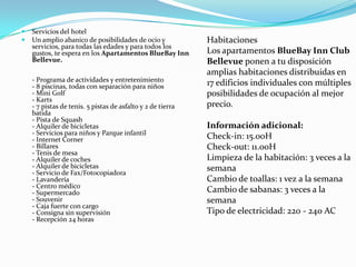    Servicios del hotel
   Un amplio abanico de posibilidades de ocio y             Habitaciones
    servicios, para todas las edades y para todos los
    gustos, te espera en los Apartamentos BlueBay Inn        Los apartamentos BlueBay Inn Club
    Bellevue.                                                Bellevue ponen a tu disposición
                                                             amplias habitaciones distribuidas en
    - Programa de actividades y entretenimiento
    - 8 piscinas, todas con separación para niños            17 edificios individuales con múltiples
    - Mini Golf                                              posibilidades de ocupación al mejor
    - Karts
    - 7 pistas de tenis. 5 pistas de asfalto y 2 de tierra   precio.
    batida
    - Pista de Squash
    - Alquiler de bicicletas                                 Información adicional:
    - Servicios para niños y Parque infantil
    - Internet Corner                                        Check-in: 15.00H
    - Billares                                               Check-out: 11.00H
    - Tenis de mesa
    - Alquiler de coches                                     Limpieza de la habitación: 3 veces a la
    - Alquiler de bicicletas                                 semana
    - Servicio de Fax/Fotocopiadora
    - Lavandería                                             Cambio de toallas: 1 vez a la semana
    - Centro médico
    - Supermercado                                           Cambio de sabanas: 3 veces a la
    - Souvenir                                               semana
    - Caja fuerte con cargo
    - Consigna sin supervisión                               Tipo de electricidad: 220 - 240 AC
    - Recepción 24 horas
 
