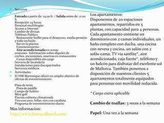    Servicios

    Entrada a partir de: 14.00 h. / Salida antes de: 11.00   Los apartamentos:
    h.                                                       Disponemos de 211 espaciosos
    Recepción 24 horas 
    Personal multilingüe                                     apartamentos, repartidos en 5
    Acceso a Internet                                        plantas, con capacidad para 4 personas.
    Cambio de divisas 
    Teléfono Público                                         Cada apartamento contiene un
     Restaurante buffet para el desayuno, media pensión
    y todo incluido                                          dormitorio con 2 camas individuales, un
     Bar en la piscina                                       baño completo con ducha, una cocina
     Entretenimiento
     Aire acondicionado en zonas                             con nevera y cocina, un salón con 2
    comunes Información sobre alquiler de                    sofás-cama, TV vía satélite*, aire
    coches, excursiones, reservas en restaurantes
     Cunas disponibles sin cargo                             acondicionado, caja fuerte*, teléfono y
    Servicio de lavandería 
    Instalaciones para discapacitados                        un balcón para disfrutar del excelente sol
    Servicios médicos                                        de Mallorca. También ponemos a
   Actividades
                                                             disposición de nuestros clientes 5
   El HM Martinique ofrece un amplio abanico de
    ofertas de entretenimiento:                              apartamentos totalmente equipados
    Pista de tenis                                           para personas con movilidad reducida.
     Pista de paddle 
    Campo de futbito 
    Mini golf                                                * Cargo extra aplicable
    Piscina cubierta climatizada 
    Tiro con arco, billar, tiro con carabina 
    Programa de entretenimiento diario                       Cambio de toallas: 3 veces a la semana
Mas informacion:                                              
http://www.hmroyalbeach.com/                                 Papel: Una vez a la semana
 