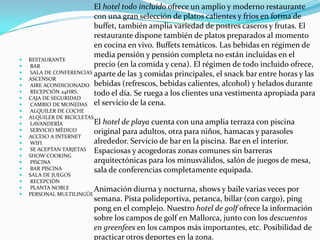 El hotel todo incluido ofrece un amplio y moderno restaurante
                         con una gran selección de platos calientes y fríos en forma de
                         buffet, también amplia variedad de postres caseros y frutas. El
                         restaurante dispone también de platos preparados al momento
                         en cocina en vivo. Buffets temáticos. Las bebidas en régimen de
                         media pensión y pensión completa no están incluidas en el
   RESTAURANTE
   BAR                  precio (en la comida y cena). El régimen de todo incluido ofrece,
   SALA DE CONFERENCIAS aparte de las 3 comidas principales, el snack bar entre horas y las
   ASCENSOR
   AIRE ACONDICIONADO bebidas (refrescos, bebidas calientes, alcohol) y helados durante
   RECEPCIÓN 24HRS.     todo el día. Se ruega a los clientes una vestimenta apropiada para
   CAJA DE SEGURIDAD
   CAMBIO DE MONEDAS el servicio de la cena.
   ALQUILER DE COCHE
   ALQUILER DE BICICLETAS
   LAVANDERÍA             El hotel de playa cuenta con una amplia terraza con piscina
   SERVICIO MÉDICO        original para adultos, otra para niños, hamacas y parasoles
   ACCESO A INTERNET
   WIFI                   alrededor. Servicio de bar en la piscina. Bar en el interior.
   SE ACEPTAN TARJETAS Espaciosas y acogedoras zonas comunes sin barreras
   SHOW COOKING
   PISCINA                arquitectónicas para los minusválidos, salón de juegos de mesa,
   BAR PISCINA            sala de conferencias completamente equipada.
   SALA DE JUEGOS
   RECEPCIÓN
   PLANTA NOBLE           Animación diurna y nocturna, shows y baile varias veces por
   PERSONAL MULTILINGÜE
                       semana. Pista polideportiva, petanca, billar (con cargo), ping
                       pong en el complejo. Nuestro hotel de golf ofrece la información
                       sobre los campos de golf en Mallorca, junto con los descuentos
                       en greenfees en los campos más importantes, etc. Posibilidad de
                       practicar otros deportes en la zona.
 
