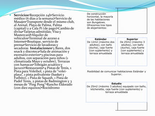 De construcción
 Servicios•Recepción 24h•Servicio            horizontal, la mayoría
  médico (6 días a la semana)•Servicio de     de las habitaciones
  Masajes•Transporte desde el mismo club,     son Bungalows.
  al Arenal, Playa de Palma, Palma            Ofrecemos tres tipos
  (capital) y a Cala Pí (de pago)•Cambio de   de alojamientos:
  divisa•Tarjetas admitidas; Visa y
  Mastercard•Alquiler de
  vehículos•Terminal de acceso a                     Estándar                 Superior
  Internet•Boutique, servicio de              De 12m2 (máximo dos       De 25m2 (máximo 3
  prensa•Servicio de lavadoras y                adultos), con baño       adultos), con baño
  secadoras Instalaciones•3 Bares, dos         (ducha), caja fuerte     (ducha), caja fuerte
  snack y discoteca•Sala de animación y        (con suplemento) y       (con suplemento) y
                                                terraza amueblada        terraza amueblada
  escenario exterior•3 piscinas para
  adultos, con separación para niños (1
  climatizada Mayo y octubre), Terrazas
  con hamacas•Tobogán acuático y
  Jacuzzi•Restaurante•4 Pistas de Tenis, 1
  Pista para Voleibol, 1 pista de “volei-     Posibilidad de comunicar habitaciones Estándar y
  playa”, 1 pista polivalente (basket y                          Superior.
  Futbito), 1 Pista de Squash, 1 Pista de
  Padel Tenis, 2 pistas de Badmington y 3
  mesas de “Ping Pong”•Rancho Eldorado                             Estudio
                                              De 25m2 (máximo 3 adultos) equipado con baño,
  (con diez equinos)•Rocódromo                   kitchenette, caja fuerte (con suplemento) y
                                                              terraza amueblada
 