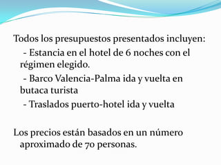 Todos los presupuestos presentados incluyen:
  - Estancia en el hotel de 6 noches con el
 régimen elegido.
  - Barco Valencia-Palma ida y vuelta en
 butaca turista
  - Traslados puerto-hotel ida y vuelta

Los precios están basados en un número
 aproximado de 70 personas.
 