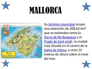 MALLORCA
   Su término municipal ocupa
   una extensión de 208,63 km²
   que se extienden entre la
   Sierra de Na Burguesa y el
   Prado de Sant Jordi. La ciudad
   está situada en el centro de la
   bahía de Palma, a unos 13
   metros de altura sobre el nivel
   del mar.
 