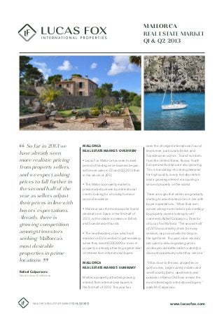So far in 2013 we
have already seen
more realistic pricing
from property sellers,
and we expect asking
prices to fall further in
the second half of the
year as sellers adjust
their prices in line with
buyers’ expectations.
Already, there is
growing competition
amongst investors
seeking Mallorca’s
most desirable
properties in prime
locations
MALLORCA
REAL ESTATE MARKET
Q1 & Q2 2013
Rafael Calparsoro
Director Lucas Fox Mallorca
www.lucasfox.comMALLORCA REAL ESTATE MARKET Q1 & Q2 2013
MALLORCA
REAL ESTATE MARKET: OVERVIEW
• Lucas Fox Mallorca has seen its best
period of trading since business began,
with more sales in Q1 and Q2 2013 than
in the whole of 2012
• The Mallorca property market is
predominantly driven by international
clients looking for a holiday home or
second residence
• Mallorca was the most popular tourist
destination in Spain in the first half of
2013, with notable increases in British
and Scandinavian tourists
• The new Residency Law which will
enable non EU investors to get residency
when they invest €500.000 or more in
property is already attracting a great deal
of interest from international buyers
MALLORCA
REAL ESTATE MARKET: SUMMARY
Mallorca property attracted growing
interest from international buyers in
the first half of 2013. This year has
seen the strongest international tourist
levels ever, particularly British and
Scandinavian visitors. Tourist numbers
from the United States, Russia, North
Europe and Australia are also growing.
This is translating into strong demand
for high quality, luxury holiday rentals
and a growing interest in acquiring a
second property on the island.
There are signs that sellers are gradually
starting to adjust sales prices in line with
buyer expectations. “More than ever,
we are seeing more realistic price setting
by property owners looking to sell”
comments Rafael Calparsoro, Director
of Lucas Fox Mallorca “The second half
of 2012 was a reality check for many
vendors, as prices started to drop to
the right level. This year, more vendors
are open to reducing asking prices
and buyers are better able to identify a
discount opportunity when they see one.”
“Villas close to the sea, properties on
golf courses, large country estates and
small country farms, apartments and
palaces in Palma Old Town remain the
most interesting to international buyers,”
adds Mr Calparsoro.
 