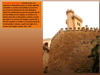 Torre de la Almudaina, situada junto a la 
catedral la Almudaina (que en árabe significa 
ciudadela o recinto amurallado) resume en 
sus muros la historia de las Islas Baleares. 
Todas las civilizaciones que han pasado por la 
Isla de Mallorca han dejado su huella en el 
Palacio Real de la Almudaina: árabes a partir 
del siglo X, la corona de Aragón a partir del s. 
XIII han dejado su huella en el Palacio Real de 
la Almudaina: árabes a partir del siglo X, la 
corona de Aragón a partir del s. XIII 
 