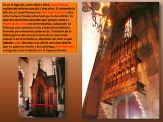 Ya en el siglo XX, entre 1904 y 1914, Antoni Gaudí 
realizó una reforma que duró diez años. El obispo de la 
diócesis en aquel tiempo era Pere Joan Campins. Esta 
reforma fue criticada sobre todo por la demolición de 
diversos elementos adosados que poseía, como el 
Pasillo de los cirios de estilo mudéjar. Colocación de 
tribunas para cantores a lado y lado del presbiterio, 
formado por elementos platerescos. Traslación de la 
sillería gótica del coro del centro de la nave hasta 
colocarla en el presbiterio, alrededor del altar mayor. 
Además, Jujol dio color a la sillería con vivos colores 
que no gustaron mucho a los canónigos. Confesionario 
son iguales a los instalados en la Sagrada Familia 
 