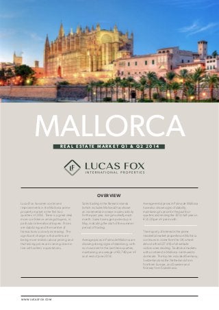 WWW.LUCASFOX.COM 
LUCAS FOX / MALLORCA REAL ESTATE MARKET Q1 & Q2 2014 1 
Lucas Fox has seen continued 
improvements in the Mallorca prime 
property market in the first two 
quarters of 2014. There is a great deal 
more confidence amongst buyers, in 
particular international buyers. Prices 
are stabilizing and the number of 
transactions is slowly increasing. The 
significant change is that sellers are 
being more realistic about pricing and 
that asking prices are coming down in 
line with sellers’ expectations. 
Sales trading in the Balearic islands 
(which includes Mallorca) has shown 
an incremental increase in sales activity 
for the past year, rising modestly each 
month. Sales have again picked up in 
May, indicating the start of the summer 
period of trading. 
Average prices in Palma de Mallorca are 
showing strong signs of stabilizing, with 
no movement in the last three quarters, 
maintaining an average of €3,740 per m² 
as at end of June 2014. 
Average rental prices in Palma de Mallorca 
have also shown signs of stability, 
maintaining its price for the past four 
quarters and ending the 2014 half-year on 
€14.20 per m² per month. 
The majority of interest in the prime 
residential market properties on Mallorca 
continues to come from the UK, where 
almost a third (27.4%) of all website 
visitors were residing. Traditional markets 
with an interest in Mallorca continued to 
dominate. The top ten included Germany, 
Switzerland and the Netherlands from 
Northern Europe, and Sweden and 
Norway from Scandinavia. 
MALLORCA 
OVERVIEW 
R E A L E S TAT E M A R K E T Q 1 & Q 2 2 0 1 4 
 