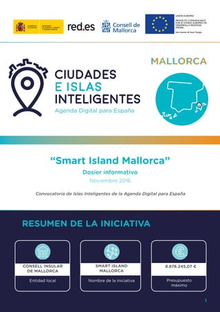 1
“Smart Island Mallorca”
Dosier informativo
Noviembre 2016
Convocatoria de Islas Inteligentes de la Agenda Digital para España
RESUMEN DE LA INICIATIVA
CONSELL INSULAR
DE MALLORCA
SMART ISLAND
MALLORCA
8.876.245,07 €
Entidad local Nombre de la iniciativa Presupuesto
máximo
1
 