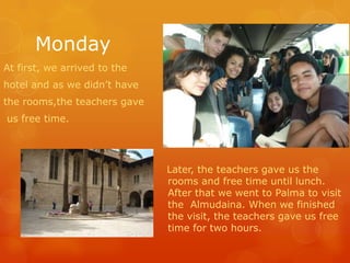 Monday At first, wearrived to the hotel and as wedidn’thave therooms,theteachers gave  us freetime. Later, theteachers gave us theroomsandfreetimeuntil lunch. Afterthatwewent to Palma to visitthe  Almudaina. Whenwefinishedthevisit, theteachers gave us freetime for twohours. 