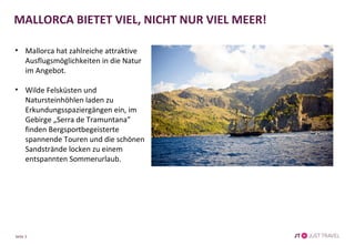 • Mallorca hat zahlreiche attraktive
Ausflugsmöglichkeiten in die Natur
im Angebot.
• Wilde Felsküsten und
Natursteinhöhlen laden zu
Erkundungsspaziergängen ein, im
Gebirge „Serra de Tramuntana”
finden Bergsportbegeisterte
spannende Touren und die schönen
Sandstrände locken zu einem
entspannten Sommerurlaub.
Seite 3
MALLORCA BIETET VIEL, NICHT NUR VIEL MEER!
 