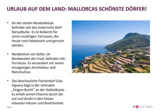 Seite 7
URLAUB AUF DEM LAND: MALLORCAS SCHÖNSTE DÖRFER!
• An der steilen Nordostküste
befindet sich das malerische Dorf
Banyalbufar. Es ist bekannt für
seine unzähligen Terrassen, die
heute noch bewässert und genutzt
werden.
• Nordöstlich von Sóller, im
Nordwesten der Insel, befindet sich
Fornalutx. Es verzaubert mit seiner
einzigartigen Architektur und
Naturkulisse.
• Das beschauliche Fischerdorf Cala
Figuera liegt in der schmalen
„Feigen-Bucht“ an der Südostküste.
Es erhält seinen Charme durch die
auf und direkt in den Felsen
erbauten Häuser und Bootshütten.
 