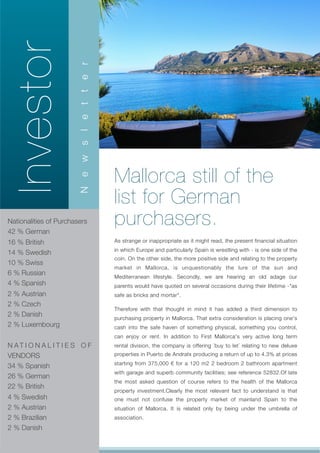 Investor
                       r
                       e
                       t
                       t
                       e
                       s l
                       w




                               Mallorca still of the
                       e




                               list for German
                       N




Nationalities of Purchasers
42 % German
                               purchasers.
16 % British                   As strange or inappropriate as it might read, the present financial situation
                               in which Europe and particularly Spain is wrestling with - is one side of the
14 % Swedish
                               coin. On the other side, the more positive side and relating to the property
10 % Swiss
                               market in Mallorca, is unquestionably the lure of the sun and
6 % Russian                    Mediterranean lifestyle. Secondly, we are hearing an old adage our
4 % Spanish                    parents would have quoted on several occasions during their lifetime -"as
2 % Austrian                   safe as bricks and mortar".
2 % Czech
                               Therefore with that thought in mind it has added a third dimension to
2 % Danish                     purchasing property in Mallorca. That extra consideration is placing one's
2 % Luxembourg                 cash into the safe haven of something physical, something you control,
                               can enjoy or rent. In addition to First Mallorca's very active long term
N AT I O N A L I T I E S O F   rental division, the company is offering `buy to let´ relating to new deluxe
VENDORS                        properties in Puerto de Andratx producing a return of up to 4.3% at prices
                               starting from 375,000 € for a 120 m2 2 bedroom 2 bathroom apartment
34 % Spanish
                               with garage and superb community facilities; see reference 52832.Of late
26 % German
                               the most asked question of course refers to the health of the Mallorca
22 % British
                               property investment.Clearly the most relevant fact to understand is that
4 % Swedish                    one must not confuse the property market of mainland Spain to the
2 % Austrian                   situation of Mallorca. It is related only by being under the umbrella of
2 % Brazilian                  association.
2 % Danish
 