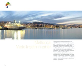 Bucht von Palma




                             Mallorca:    Wenn eine Reise bedeutet, etwas Neues zu
                                          entdecken, neue Kenntnisse zu erwerben - was
                                          gäbe es dann Besseres, als ein Flecken Erde, der


                  Viele Inseln in einer
                                          Ihnen dazu ganz viele Möglichkeiten bietet.
                                          Ein Ort, der es Ihnen in kurzer Zeit erlaubt, aus
                                          der Bergwelt hinab zu breiten Stränden zu fahren,
                                          vom touristischen Gewühl in die absolute
                                          Einsamkeit, von belebten Geschäften, Bars und
                                          Cafés zur Stille eines Denkmals aus
                                          vorgeschichtlichen Zeiten. Oftmals bedeutet
                                          reisen gar nicht, dass man weit weg – im Sinne
                                          von viele Kilometer weit - fahren muss, sondern
                                          einfach verschiedene Erfahrungen und Erlebnisse
                                          sammeln sollte. Die Entfernung ist nicht immer
                                          räumlich zu verstehen.




4
 