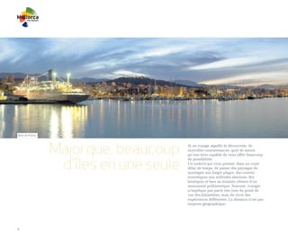 Baie de Palma




                Majorque, beaucoup     Si un voyage signifie la découverte, de
                                       nouvelles connaissances, quoi de mieux
                                       qu’une terre capable de vous offrir beaucoup


                 d'îles en une seule
                                       de possibilités.
                                       Un endroit qui vous permet, dans un court
                                       délai de temps, de passer des paysages de
                                       montagne aux larges plages, des centres
                                       touristiques aux solitudes absolues, des
                                       boutiques et bars au lointain silence d’un
                                       monument préhistorique. Souvent, voyager
                                       n’implique pas partir très loin du point de
                                       vue des kilomètres, mais de vivre des
                                       expériences différentes. La distance n’est pas
                                       toujours géographique.




4
 