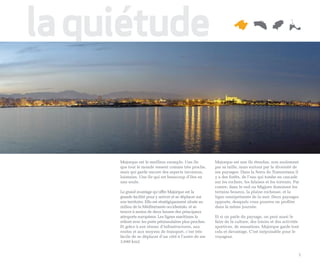 la quiétude


     Majorque est le meilleur exemple. Une île            Majorque est une île étendue, non seulement
     que tout le monde ressent comme très proche,         par sa taille, mais surtout par la diversité de
     mais qui garde encore des aspects inconnus,          ses paysages. Dans la Serra de Tramuntana il
     lointains. Une île qui est beaucoup d’îles en        y a des forêts, de l’eau qui tombe en cascade
     une seule.                                           sur les rochers, les falaises et les torrents. Par
                                                          contre, dans le sud ou Migjorn dominent les
     Le grand avantage qu’offre Majorque est la           terrains boueux, la plaine rocheuse, et la
     grande facilité pour y arriver et se déplacer sur    ligne omniprésente de la mer. Deux paysages
     son territoire. Elle est stratégiquement située au   opposés, desquels vous pourrez en profiter
     milieu de la Méditerranée occidentale, et se         dans la même journée.
     trouve à moins de deux heures des principaux
     aéroports européens. Les lignes maritimes la         Et si on parle du paysage, on peut aussi le
     relient avec les ports péninsulaires plus proches.   faire de la culture, des loisirs et des activités
     Et grâce à son réseau d’infrastructures, aux         sportives, de sensations. Majorque garde tout
     routes et aux moyens de transport, c’est très        cela et davantage. C’est inépuisable pour le
     facile de se déplacer d’un côté à l’autre de ses     voyageur.
     3.640 km2.


                                                                                                           5
 