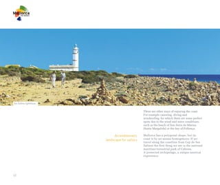 Ses Salines lighthouse


                                                 There are other ways of enjoying the coast.
                                                 For example canoeing, diving and
                                                 windsurfing, for which there are some perfect
                                                 spots due to the wind and wave conditions,
                                                 such as the beach of Son Serra de Marina
                                                 (Santa Margalida) or the bay of Pollença.

                              An emblematic      Mallorca has a polygonal shape, but its
                         landscape for sailors   coast is by no means homogenous. If we
                                                 travel along the coastline from Cap de Ses
                                                 Salines the first thing we see is the national
                                                 maritime-terrestrial park of Cabrera.
                                                 A protected archipelago, a unique nautical
                                                 experience.




12
 