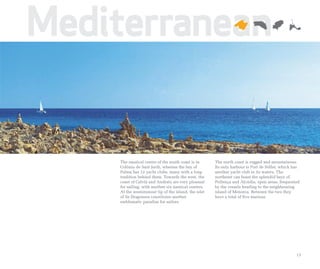Mediterranean


    The nautical centre of the south coast is in      The north coast is rugged and mountainous.
    Colònia de Sant Jordi, whereas the bay of         Its only harbour is Port de Sóller, which has
    Palma has 12 yacht clubs, many with a long        another yacht club in its waters. The
    tradition behind them. Towards the west, the      northeast can boast the splendid bays of
    coast of Calvià and Andratx are very pleasant     Pollença and Alcúdia, open areas, frequented
    for sailing, with another six nautical centres.   by the vessels heading to the neighbouring
    At the westernmost tip of the island, the islet   island of Menorca. Between the two they
    of Sa Dragonera constitutes another               have a total of five marinas.
    emblematic paradise for sailors.




                                                                                                 13
 