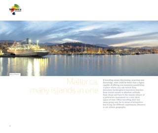 Bay of Palma




                         Mallorca,   If travelling means discovering, acquiring new
                                     knowledge, what could be better than a region
                                     capable of offering you numerous possibilities.


               many islands in one
                                     A place where you can switch from
                                     mountain landscapes to enormous beaches,
                                     from tourist resorts to absolute solitude,
                                     from shops and bars to the remote silence of
                                     a prehistoric monument in a very short
                                     space of time. Often travelling does not
                                     mean going very far in terms of kilometres,
                                     but living out different experiences. Distance
                                     is not always geography.




4
 