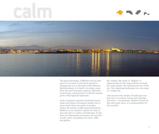 calm


       The great advantage of Mallorca lies in how       By contrast, the south or ‘Migjorn’ is
       easy it is to reach it and travel around it.      characterised by the long stretches of sand,
       Strategically set in the heart of the Western     the rocky plains, the omnipresent line of the
       Mediterranean, it is barely two hours away        sea. Two opposing landscapes you can enjoy
       from the main European airports. Maritime         in a single day.
       connections communicate it with the nearest
       ports of the Spanish mainland.                    And anyone who speaks of landscape may
                                                         also do so of culture, leisure and sporting
       And a complete network of infrastructures,        activities – of sensations. Mallorca holds all
       roads and means of transport enable one to        this and much more. It is inexhaustible for
       move easily from one point to another             the traveller.
       within the island’s 3,640 square kilometres.
       Mallorca is an extensive island not only in
       size, but also in variety of landscapes. In the
       Serra de Tramuntana mountains we can find
       woods, water cascading over rocks, cliffs
       and gullies.


                                                                                                          5
 
