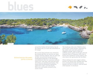 blues

Cala Sa Nau


                                               around the Colònia de Sant Jordi or Cap de         The landscape of the east of Mallorca has a
                                               Ses Salines area, as in the case of the beach of   whole chain of little beaches, frequented by
                                               Es Caragol.                                        few, where rocks and sand combine in
                                                                                                  delightful settings. Some of them are
                                               We can also find enclosed coves, formed by         authentic jewels, perfect landscapes. Like the
                                               the torrents that flow out into the sea. Some      exquisite Cala de S'Almunia, with a line of
                                               of them look like authentic film sets, like Cala   houses and a boathouse on the seafront, and
                                               de Deià, encircled and reminiscent of a            very close to the spectacular Caló des Moro.
              Brilliant beaches like jewels,
                                               mythological landscape. In the Mondragó
                          perfect sceneries    area (Santanyí), there are numerous medium-        Those seeking even more rugged, solitary
                                               sized coves, with sand, rocks and pine trees.      beaches can choose from amongst those that
                                               All of them are extremely picturesque. The         lie in unsuspected nooks and crannies,
                                               dunes lend Cala Mesquida (Capdepera),              beaches you have to walk to. Like the beach
                                               which faces north, a peculiar beauty.              of Es Canyaret, in Llucalcari.
                                               With trees and bushes twisted by the
                                               winter winds.



                                                                                                                                               7
 