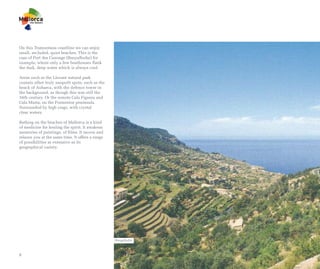 On this Tramuntana coastline we can enjoy
small, secluded, quiet beaches. This is the
case of Port des Canonge (Banyalbufar) for
example, where only a few boathouses flank
the dark, deep water which is always cool.

Areas such as the Llevant natural park
contain other truly unspoilt spots, such as the
beach of Aubarca, with the defence tower in
the background, as though this was still the
16th century. Or the remote Cala Figuera and
Cala Murta, on the Formentor peninsula.
Surrounded by high crags, with crystal
clear waters.

Bathing on the beaches of Mallorca is a kind
of medicine for healing the spirit. It awakens
memories of paintings, of films. It moves and
relaxes you at the same time. It offers a range
of possibilities as extensive as its
geographical variety.




                                                  Banyalbufar



8
 